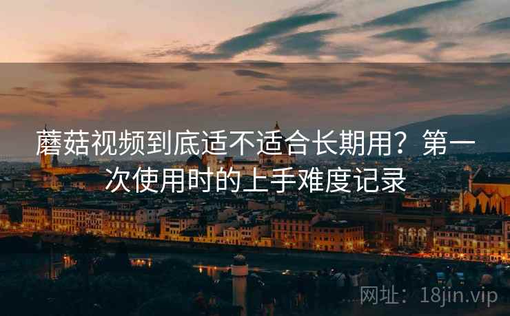 蘑菇视频到底适不适合长期用?第一次使用时的上手难度记录 蘑菇视频到底适不适合长期用?第一次使用时的上手难度记录