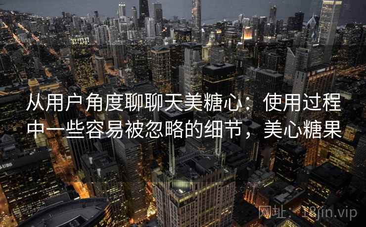 从用户角度聊聊天美糖心：使用过程中一些容易被忽略的细节，美心糖果