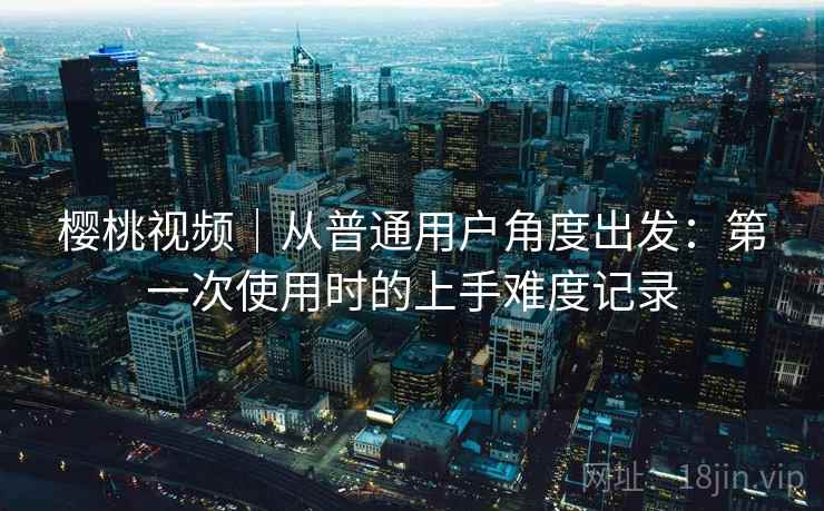樱桃视频｜从普通用户角度出发：第一次使用时的上手难度记录