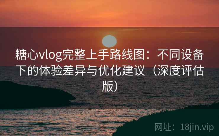 糖心vlog完整上手路线图:不同设备下的体验差异与优化建议(深度评估版) 糖心vlog完整上手路线图:不同设备下的体验差异与优化建议(深度评估版)