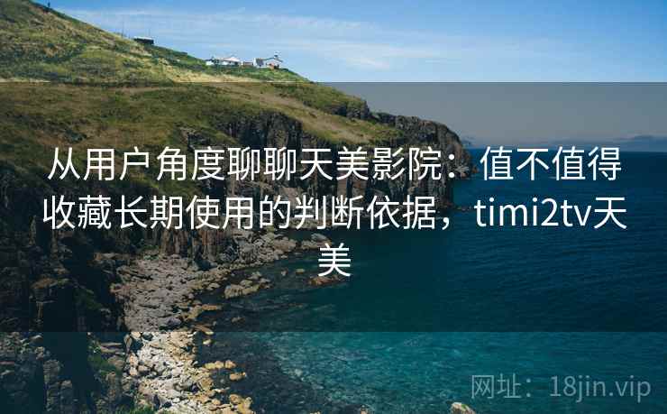 从用户角度聊聊天美影院:值不值得收藏长期使用的判断依据,timi2tv天美 从用户角度聊聊天美影院:值不值得收藏长期使用的判断依据,timi2tv天美