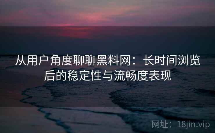 从用户角度聊聊黑料网：长时间浏览后的稳定性与流畅度表现