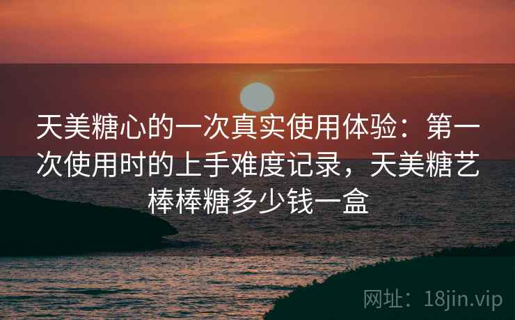 天美糖心的一次真实使用体验：第一次使用时的上手难度记录，天美糖艺棒棒糖多少钱一盒