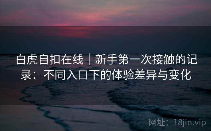 白虎自扣在线|新手第一次接触的记录:不同入口下的体验差异与变化 白虎自扣在线|新手第一次接触的记录:不同入口下的体验差异与变化
