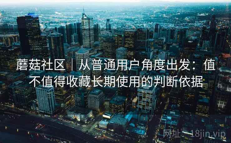 蘑菇社区|从普通用户角度出发:值不值得收藏长期使用的判断依据 蘑菇社区|从普通用户角度出发:值不值得收藏长期使用的判断依据
