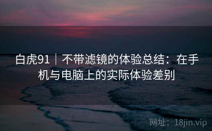 白虎91｜不带滤镜的体验总结：在手机与电脑上的实际体验差别