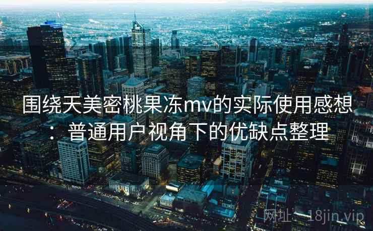 围绕天美密桃果冻mv的实际使用感想：普通用户视角下的优缺点整理