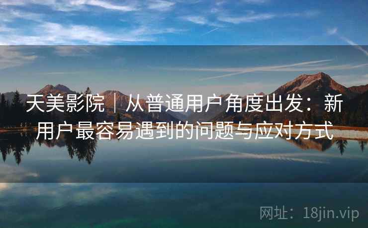 天美影院|从普通用户角度出发:新用户最容易遇到的问题与应对方式 天美影院|从普通用户角度出发:新用户最容易遇到的问题与应对方式