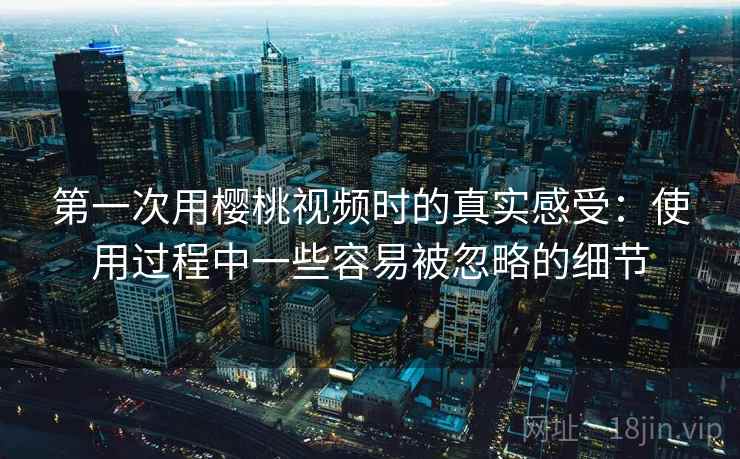 第一次用樱桃视频时的真实感受：使用过程中一些容易被忽略的细节