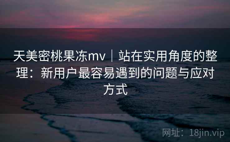 天美密桃果冻mv|站在实用角度的整理:新用户最容易遇到的问题与应对方式 天美密桃果冻mv|站在实用角度的整理:新用户最容易遇到的问题与应对方式