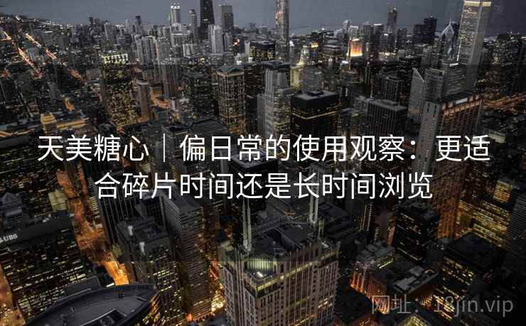 天美糖心|偏日常的使用观察:更适合碎片时间还是长时间浏览 天美糖心|偏日常的使用观察:更适合碎片时间还是长时间浏览