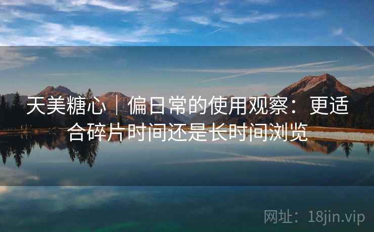 天美糖心|偏日常的使用观察:更适合碎片时间还是长时间浏览 天美糖心|偏日常的使用观察:更适合碎片时间还是长时间浏览