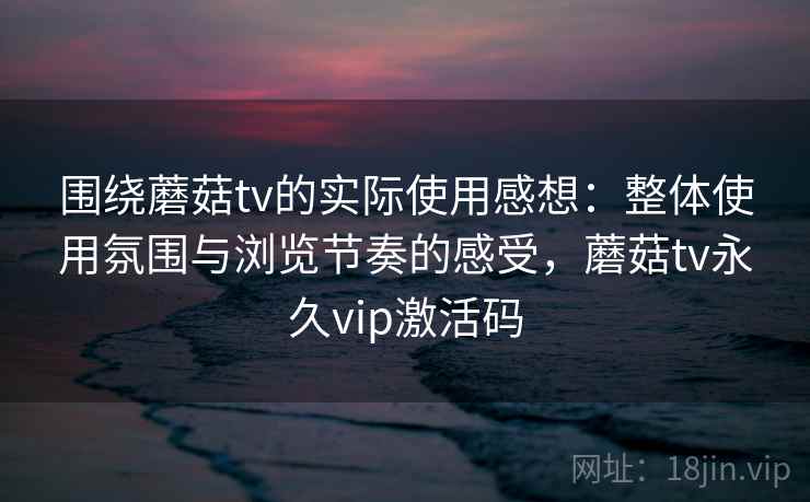 围绕蘑菇tv的实际使用感想：整体使用氛围与浏览节奏的感受，蘑菇tv永久vip激活码