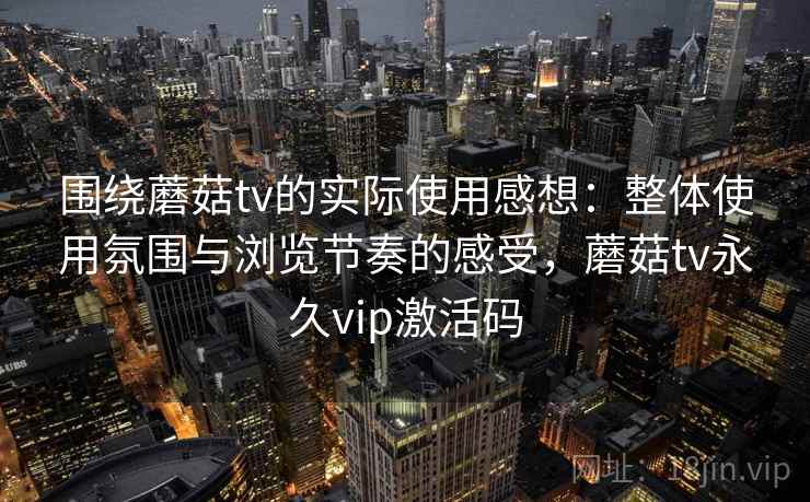围绕蘑菇tv的实际使用感想：整体使用氛围与浏览节奏的感受，蘑菇tv永久vip激活码