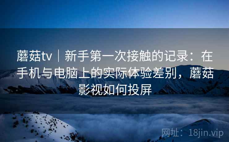 蘑菇tv｜新手第一次接触的记录：在手机与电脑上的实际体验差别，蘑菇影视如何投屏