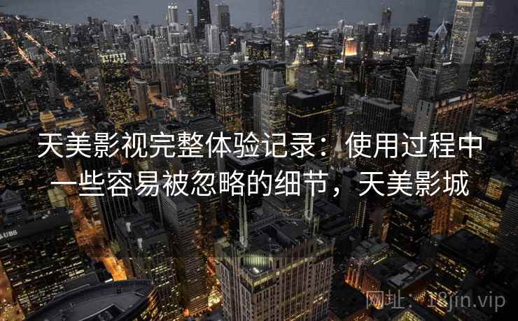 天美影视完整体验记录:使用过程中一些容易被忽略的细节,天美影城 天美影视完整体验记录:使用过程中一些容易被忽略的细节,天美影城