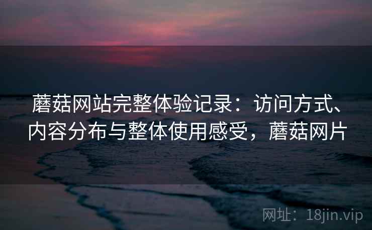 蘑菇网站完整体验记录:访问方式、内容分布与整体使用感受,蘑菇网片 蘑菇网站完整体验记录:访问方式、内容分布与整体使用感受,蘑菇网片