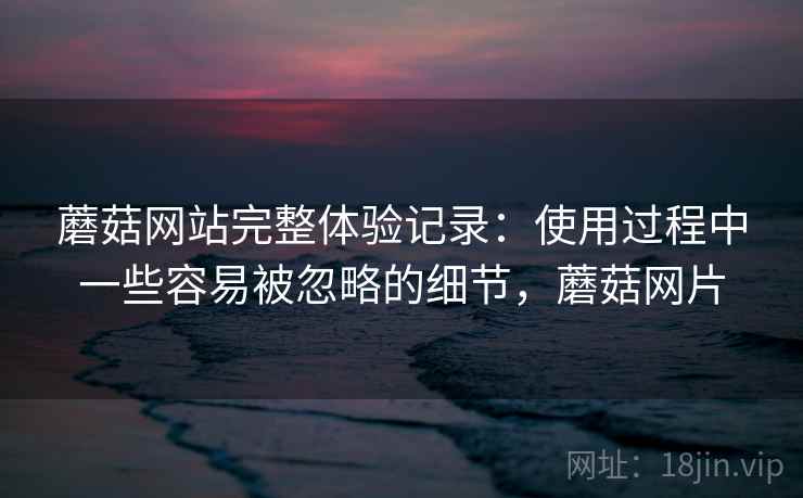 蘑菇网站完整体验记录:使用过程中一些容易被忽略的细节,蘑菇网片 蘑菇网站完整体验记录:使用过程中一些容易被忽略的细节,蘑菇网片