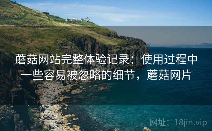 蘑菇网站完整体验记录:使用过程中一些容易被忽略的细节,蘑菇网片 蘑菇网站完整体验记录:使用过程中一些容易被忽略的细节,蘑菇网片