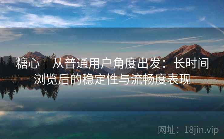 糖心|从普通用户角度出发:长时间浏览后的稳定性与流畅度表现 糖心|从普通用户角度出发:长时间浏览后的稳定性与流畅度表现