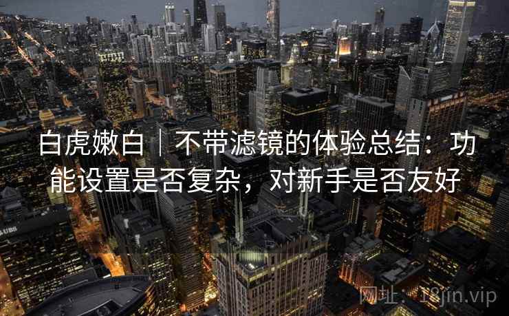 白虎嫩白|不带滤镜的体验总结:功能设置是否复杂,对新手是否友好 白虎嫩白|不带滤镜的体验总结:功能设置是否复杂,对新手是否友好