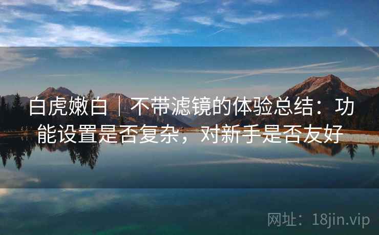 白虎嫩白|不带滤镜的体验总结:功能设置是否复杂,对新手是否友好 白虎嫩白|不带滤镜的体验总结:功能设置是否复杂,对新手是否友好