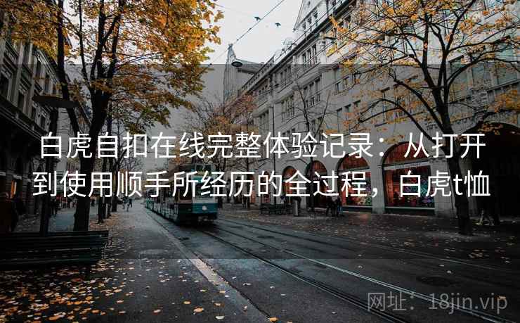 白虎自扣在线完整体验记录:从打开到使用顺手所经历的全过程,白虎t恤 白虎自扣在线完整体验记录:从打开到使用顺手所经历的全过程,白虎t恤