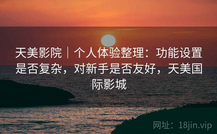 天美影院｜个人体验整理：功能设置是否复杂，对新手是否友好，天美国际影城