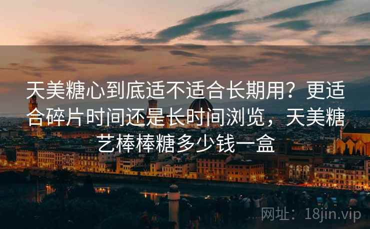 天美糖心到底适不适合长期用?更适合碎片时间还是长时间浏览,天美糖艺棒棒糖多少钱一盒 天美糖心到底适不适合长期用?更适合碎片时间还是长时间浏览,天美糖艺棒棒糖多少钱一盒