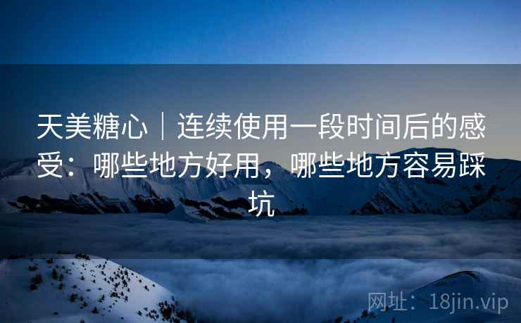 天美糖心｜连续使用一段时间后的感受：哪些地方好用，哪些地方容易踩坑