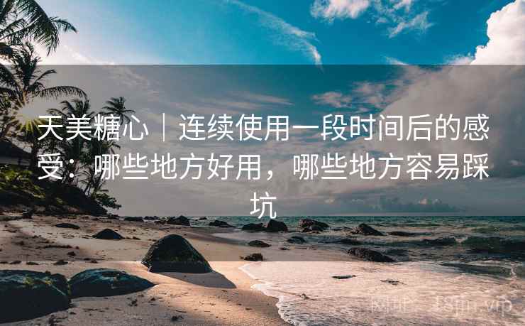 天美糖心｜连续使用一段时间后的感受：哪些地方好用，哪些地方容易踩坑
