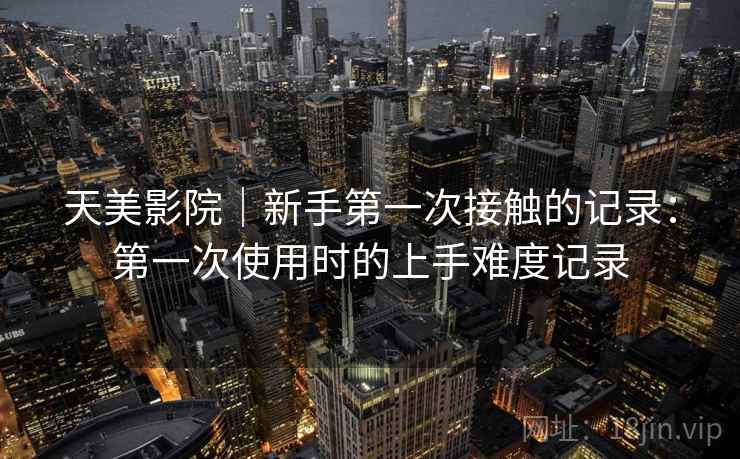 天美影院|新手第一次接触的记录:第一次使用时的上手难度记录 天美影院|新手第一次接触的记录:第一次使用时的上手难度记录