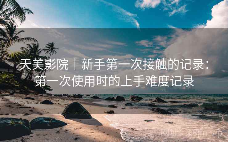 天美影院|新手第一次接触的记录:第一次使用时的上手难度记录 天美影院|新手第一次接触的记录:第一次使用时的上手难度记录
