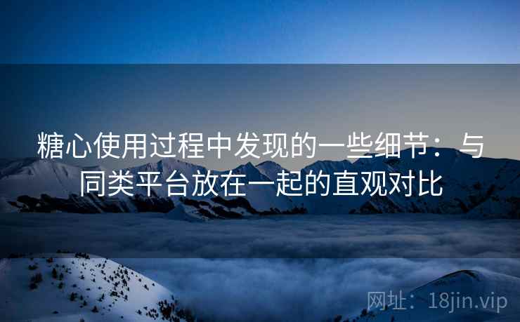 糖心使用过程中发现的一些细节：与同类平台放在一起的直观对比