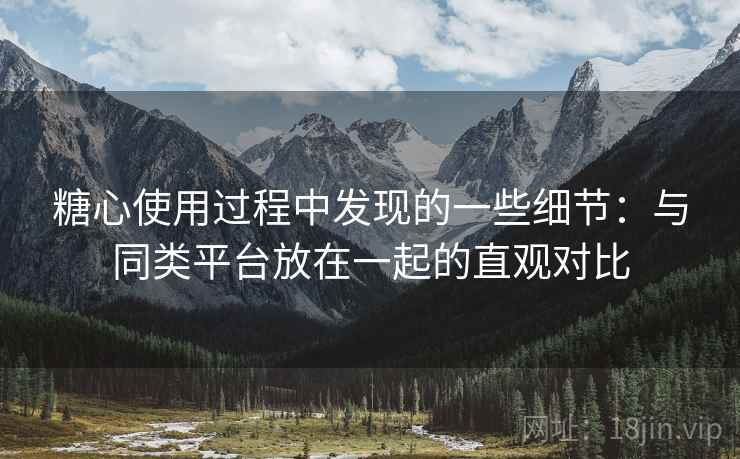 糖心使用过程中发现的一些细节：与同类平台放在一起的直观对比
