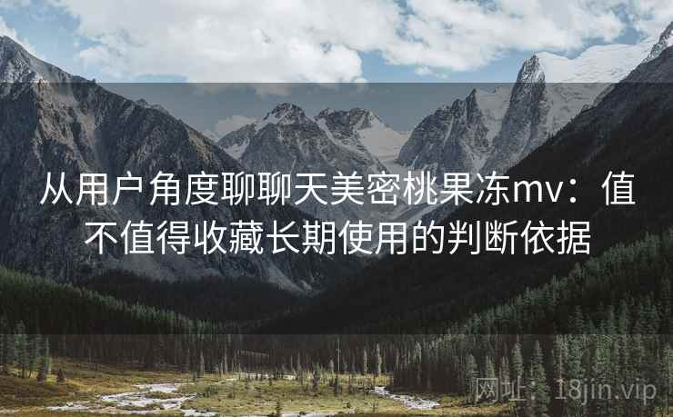 从用户角度聊聊天美密桃果冻mv:值不值得收藏长期使用的判断依据 从用户角度聊聊天美密桃果冻mv:值不值得收藏长期使用的判断依据