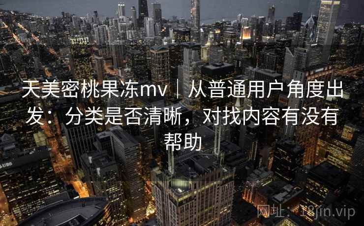 天美密桃果冻mv|从普通用户角度出发:分类是否清晰,对找内容有没有帮助 天美密桃果冻mv|从普通用户角度出发:分类是否清晰,对找内容有没有帮助