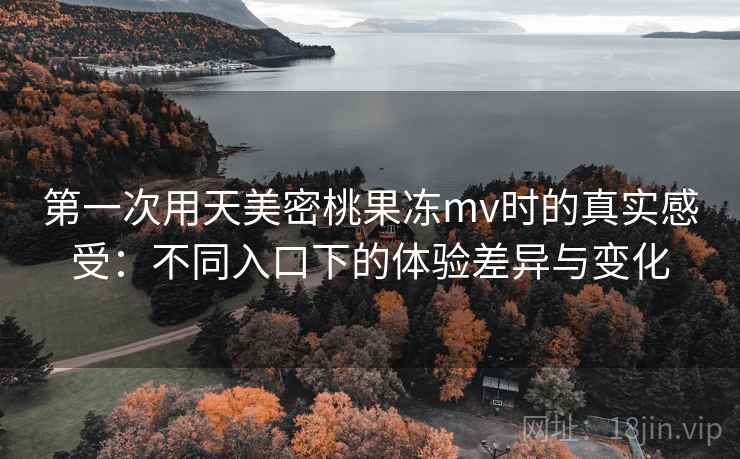 第一次用天美密桃果冻mv时的真实感受:不同入口下的体验差异与变化 第一次用天美密桃果冻mv时的真实感受:不同入口下的体验差异与变化