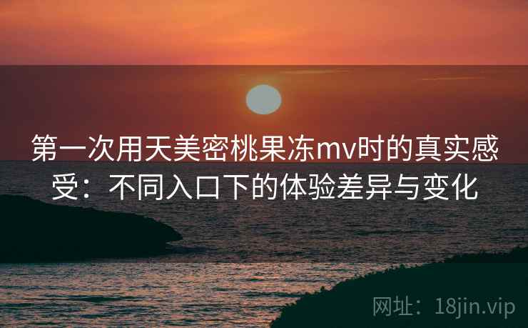 第一次用天美密桃果冻mv时的真实感受:不同入口下的体验差异与变化 第一次用天美密桃果冻mv时的真实感受:不同入口下的体验差异与变化