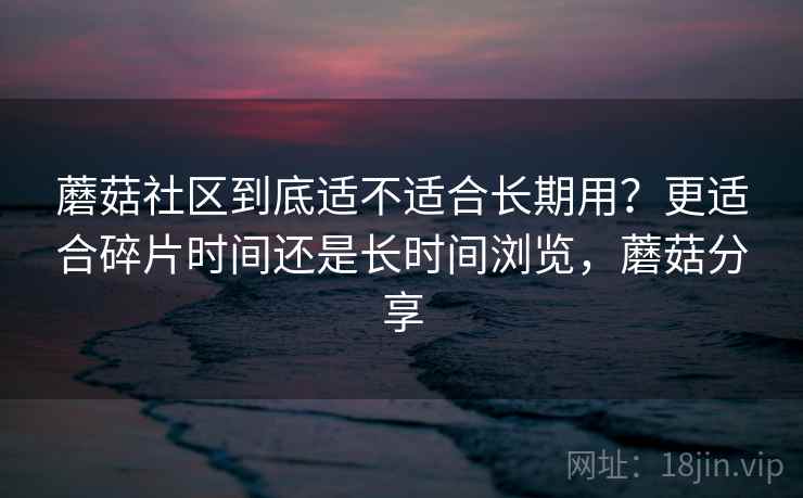 蘑菇社区到底适不适合长期用?更适合碎片时间还是长时间浏览,蘑菇分享 蘑菇社区到底适不适合长期用?更适合碎片时间还是长时间浏览,蘑菇分享