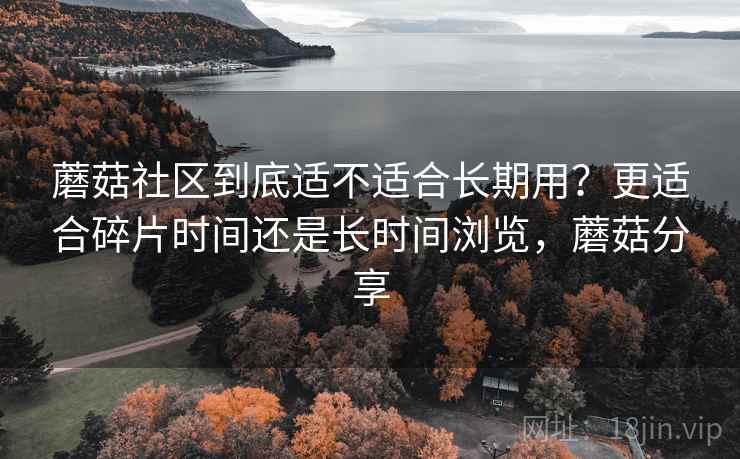 蘑菇社区到底适不适合长期用?更适合碎片时间还是长时间浏览,蘑菇分享 蘑菇社区到底适不适合长期用?更适合碎片时间还是长时间浏览,蘑菇分享