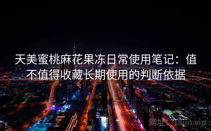 天美蜜桃麻花果冻日常使用笔记:值不值得收藏长期使用的判断依据 天美蜜桃麻花果冻日常使用笔记:值不值得收藏长期使用的判断依据