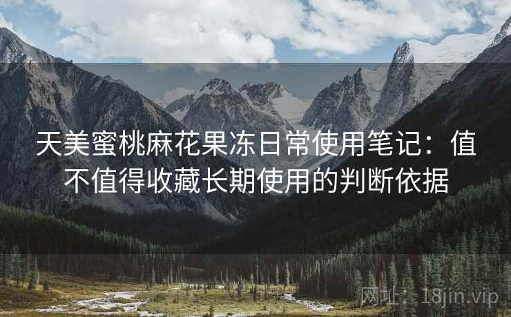 天美蜜桃麻花果冻日常使用笔记:值不值得收藏长期使用的判断依据 天美蜜桃麻花果冻日常使用笔记:值不值得收藏长期使用的判断依据