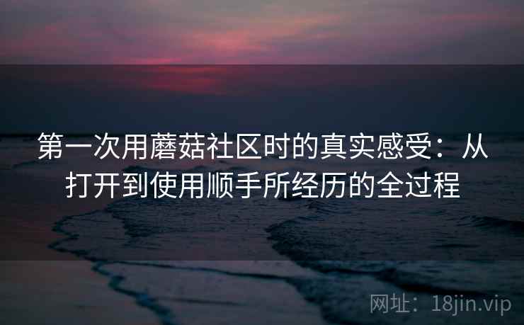 第一次用蘑菇社区时的真实感受:从打开到使用顺手所经历的全过程 第一次用蘑菇社区时的真实感受:从打开到使用顺手所经历的全过程