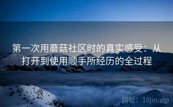 第一次用蘑菇社区时的真实感受:从打开到使用顺手所经历的全过程 第一次用蘑菇社区时的真实感受:从打开到使用顺手所经历的全过程