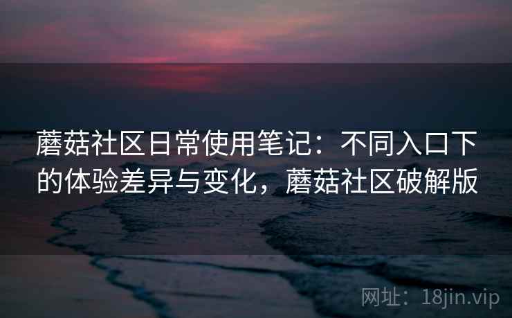 蘑菇社区日常使用笔记:不同入口下的体验差异与变化,蘑菇社区破解版 蘑菇社区日常使用笔记:不同入口下的体验差异与变化,蘑菇社区破解版
