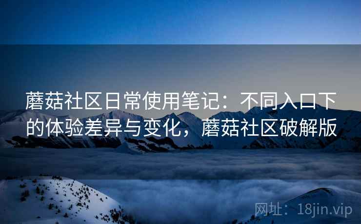 蘑菇社区日常使用笔记:不同入口下的体验差异与变化,蘑菇社区破解版 蘑菇社区日常使用笔记:不同入口下的体验差异与变化,蘑菇社区破解版