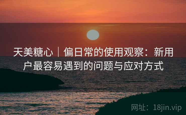 天美糖心|偏日常的使用观察:新用户最容易遇到的问题与应对方式 天美糖心|偏日常的使用观察:新用户最容易遇到的问题与应对方式