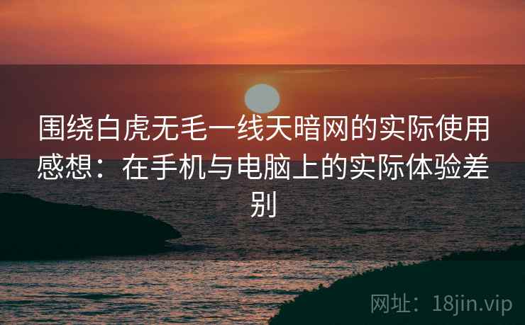 围绕白虎无毛一线天暗网的实际使用感想：在手机与电脑上的实际体验差别