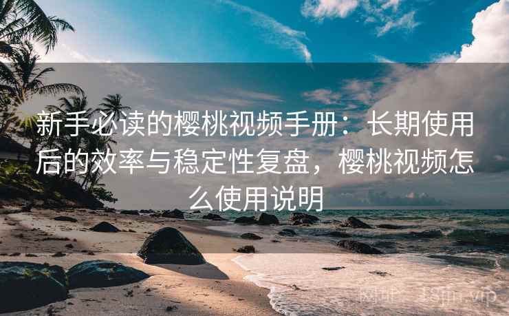 新手必读的樱桃视频手册:长期使用后的效率与稳定性复盘,樱桃视频怎么使用说明 新手必读的樱桃视频手册:长期使用后的效率与稳定性复盘,樱桃视频怎么使用说明
